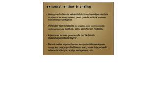 personal online branding

- Weinig verhullende vakantiefoto's en beelden van late
  uurtjes in de kroeg geven geen goede indruk aan een
 toekomstige werkgever.

- Verwijder rare krabbels en praatjes over controversiële
  onderwerpen als politiek, seks, alcohol en roddels.

- Kijk uit met ludieke groepen als de ‘ik-haat-
  maandagochtend hyve’.

- Bedenk welke eigenschappen een potentiële werkgever
  vraagt en pas je proﬁel hierop aan, zoals bijvoorbeeld
 relevante hobby’s, vorige werkgevers, etc.
 