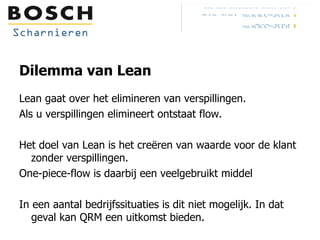 Dilemma van Lean Lean gaat over het elimineren van verspillingen. Als u verspillingen elimineert ontstaat flow. Het doel van Lean is het creëren van waarde voor de klant zonder verspillingen. One-piece-flow is daarbij een veelgebruikt middel In een aantal bedrijfssituaties is dit niet mogelijk. In dat geval kan QRM een uitkomst bieden. 