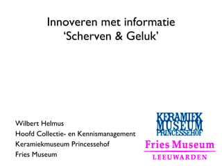 Innoveren met informatie
            ‘Scherven & Geluk’




Wilbert Helmus
Hoofd Collectie- en Kennismanagement
Keramiekmuseum Princessehof
Fries Museum
 