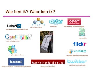 Wie ben ik? Waar ben ik?


                                                                                  martijnhulst   http://www.last.fm/user/martijnhulst/
                                                martijnhulst.hyves.nl
      http://www.linkedin.com/in/MartijnHulst




                                                                                                                             martijn etoile

      martijnhulst@gmail.com




           martijnhulst@hotmail.com
                                                                                                     http://www.slideshare.net/martijnhulst




                                                                                                          http://twitter.com/martijnhulst
http://www.facebook.com/profile.php?id=677558763                  http://www.martijnhulst.nl
 