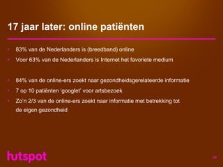 17 jaar later: online patiënten

•   83% van de Nederlanders is (breedband) online
•   Voor 63% van de Nederlanders is Internet het favoriete medium


•   84% van de online-ers zoekt naar gezondheidsgerelateerde informatie
•   7 op 10 patiënten ‘googlet’ voor artsbezoek
•   Zo’n 2/3 van de online-ers zoekt naar informatie met betrekking tot
    de eigen gezondheid




                                                                          24
 