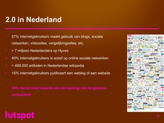 2.0 in Nederland

•   57% internetgebruikers maakt gebruik van blogs, sociale
    netwerken, videosites, vergelijkingssites, etc.

•   > 7 miljoen Nederlanders op Hyves

•   40% internetgebruikers is actief op online sociale netwerken

•   > 499.000 artikelen in Nederlandse wikipedia

•   15% internetgebruikers publiceert een weblog of een website



•   58% hecht meer waarde aan de mening van de gewone
    consument




                                                                   26
 