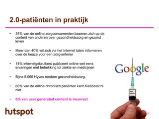 2.0-patiënten in praktijk
•   34% van de online zorgconsumenten baseren zich op de
    content van anderen over gezondheidszorg en gezond
    leven

•   Meer dan 40% wil zich via het Internet laten informeren
    over de keuze voor een zorgverlener

•   14% internetgebruikers publiceert online wel eens
    ervaringen met betrekking tot ziekte en medicijnen

•   Bijna 5.000 Hyves rondom gezondheidszorg.

•   60% van de online chronisch patiënten kent Kiesbeter.nl
    niet

•   6% van user generated content is incorrect


                                                              27
 