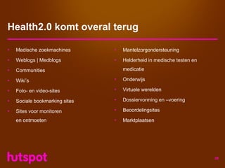 Health2.0 komt overal terug

•   Medische zoekmachines       •   Mantelzorgondersteuning

•   Weblogs | Medblogs          •   Helderheid in medische testen en

•   Communities                     medicatie

•   Wiki’s                      •   Onderwijs

•   Foto- en video-sites        •   Virtuele werelden

•   Sociale bookmarking sites   •   Dossiervorming en –voering

•   Sites voor monitoren        •   Beoordelingsites

    en ontmoeten                •   Marktplaatsen




                                                                       28
 