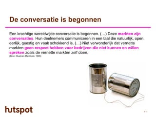 De conversatie is begonnen
Een krachtige wereldwijde conversatie is begonnen. (…) Deze markten zijn
conversaties. Hun deelnemers communiceren in een taal die natuurlijk, open,
eerlijk, geestig en vaak schokkend is. (…) Niet verwonderlijk dat vernette
markten geen respect hebben voor bedrijven die niet kunnen en willen
spreken zoals de vernette markten zelf doen.
(Bron: Cluetrain Manifesto, 1999)




                                                                          41
 