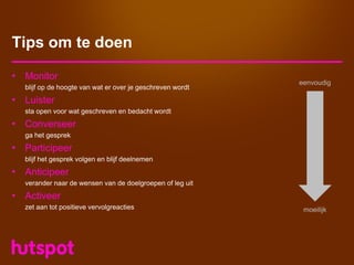 Tips om te doen

• Monitor
                                                           eenvoudig
  blijf op de hoogte van wat er over je geschreven wordt
• Luister
  sta open voor wat geschreven en bedacht wordt
• Converseer
  ga het gesprek
• Participeer
  blijf het gesprek volgen en blijf deelnemen
• Anticipeer
  verander naar de wensen van de doelgroepen of leg uit
• Activeer
  zet aan tot positieve vervolgreacties                     moeilijk
 