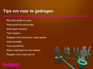 Tips om naar te gedragen

•   Blijf altijd eerlijk en open
•   Wees jezelf en persoonlijk
•   Maak geen reclame
•   Toon respect
•   Reageer niet overdreven, maar gepast
•   Wees duidelijk
•   Toon bereidheid
•   Wees onderdeel van het netwerk
•   Reageer snel, maar niet ‘te’



                                           56
 