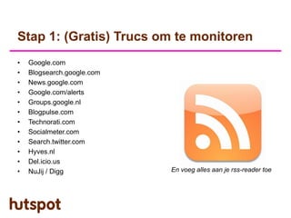 Stap 1: (Gratis) Trucs om te monitoren
•   Google.com
•   Blogsearch.google.com
•   News.google.com
•   Google.com/alerts
•   Groups.google.nl
•   Blogpulse.com
•   Technorati.com
•   Socialmeter.com
•   Search.twitter.com
•   Hyves.nl
•   Del.icio.us
•   NuJij / Digg            En voeg alles aan je rss-reader toe
 