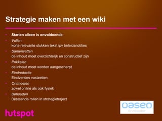 Strategie maken met een wiki
•   Starten alleen is onvoldoende
•   Vullen
    korte relevante stukken tekst ipv beleidsnotities
•   Samenvatten
    de inhoud moet overzichtelijk en constructief zijn
•   Prikkelen
    de inhoud moet worden aangescherpt
•   Eindredactie
    Eindversies vastzetten
•   Ontmoeten
    zowel online als ook fysiek
•   Behouden
    Bestaande rollen in strategietraject
 