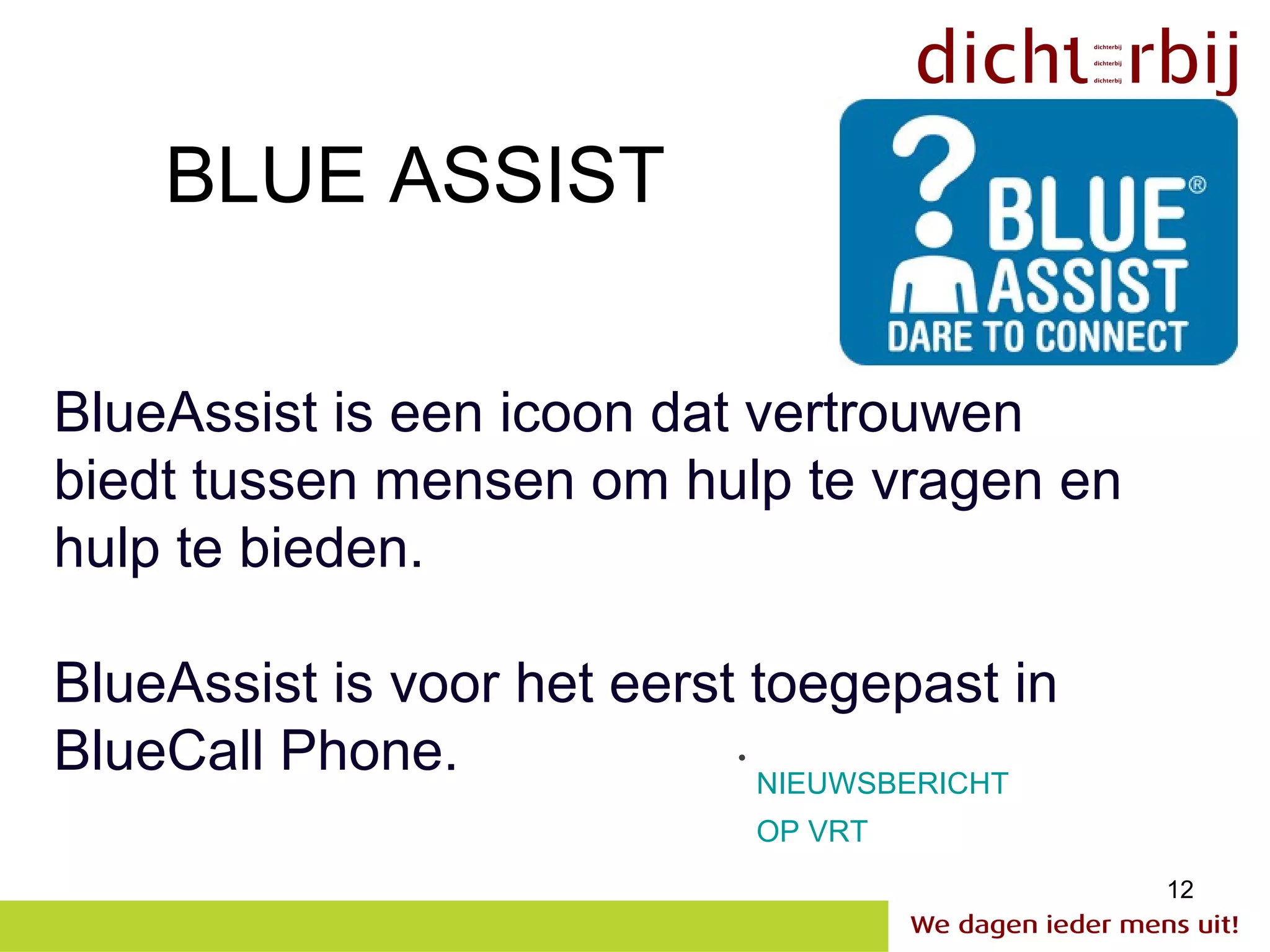 BLUE ASSIST

BlueAssist is een icoon dat vertrouwen
biedt tussen mensen om hulp te vragen en
hulp te bieden.

BlueAssist is voor het eerst toegepast in
BlueCall Phone.             •
                              NIEUWSBERICHT
                              OP VRT
                                              12
 