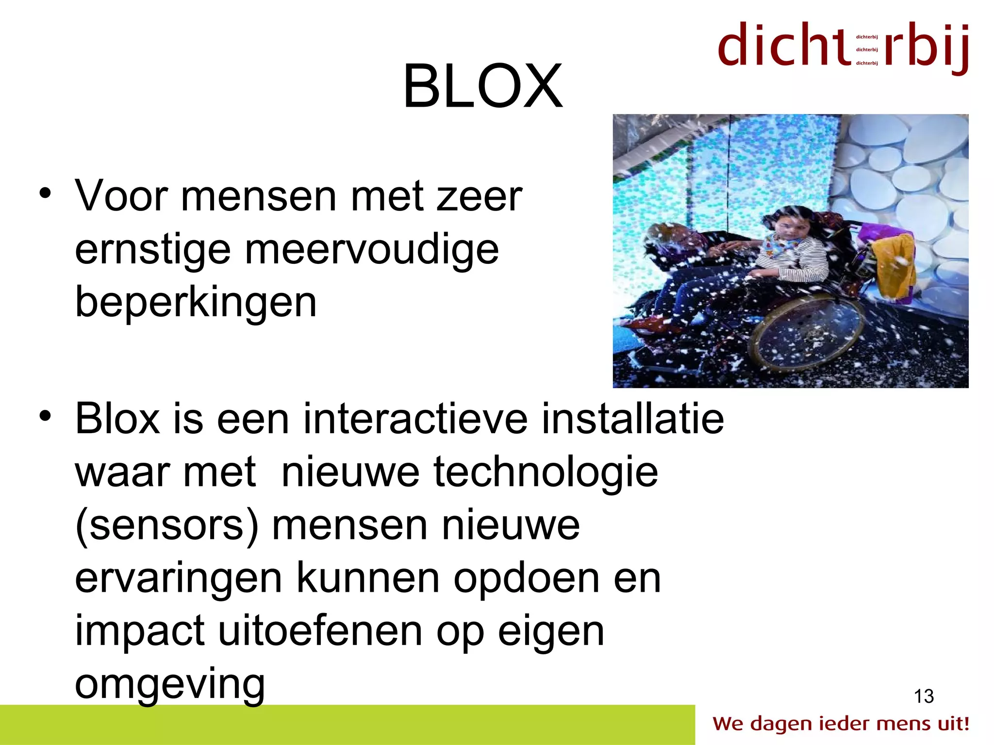 BLOX
• Voor mensen met zeer
  ernstige meervoudige
  beperkingen

• Blox is een interactieve installatie
  waar met nieuwe technologie
  (sensors) mensen nieuwe
  ervaringen kunnen opdoen en
  impact uitoefenen op eigen
  omgeving                               13
 