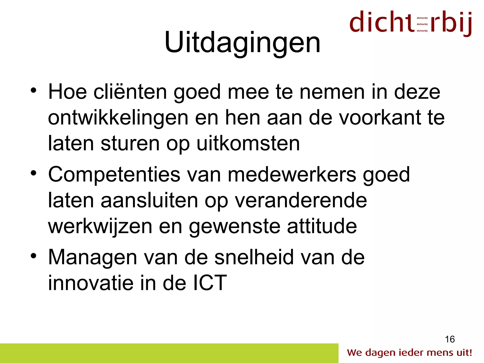 Uitdagingen
• Hoe cliënten goed mee te nemen in deze
  ontwikkelingen en hen aan de voorkant te
  laten sturen op uitkomsten
• Competenties van medewerkers goed
  laten aansluiten op veranderende
  werkwijzen en gewenste attitude
• Managen van de snelheid van de
  innovatie in de ICT

                                         16
 