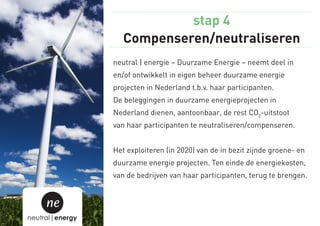 stap 4
                    Compenseren/neutraliseren
                 neutral | energie – Duurzame Energie – neemt deel in
                 en/of ontwikkelt in eigen beheer duurzame energie
                 projecten in Nederland t.b.v. haar participanten.
                 De beleggingen in duurzame energieprojecten in
                 Nederland dienen, aantoonbaar, de rest CO2-uitstoot
                 van haar participanten te neutraliseren/compenseren.


                 Het exploiteren (in 2020) van de in bezit zijnde groene- en
                 duurzame energie projecten. Ten einde de energiekosten,
                 van de bedrijven van haar participanten, terug te brengen.


     ne
neutral|energy
 