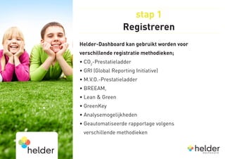 stap 1
                   Registreren
Helder-Dashboard kan gebruikt worden voor
verschillende registratie methodieken;
• CO2-Prestatieladder
• GRI (Global Reporting Initiative)
• M.V.O.-Prestatieladder
• BREEAM,
• Lean  Green
• GreenKey
• Analysemogelijkheden
•  eautomatiseerde rapportage volgens 
  G
 verschillende methodieken
 