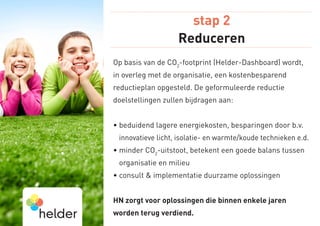 stap 2
                   Reduceren
Op basis van de CO2-footprint (Helder-Dashboard) wordt,
in overleg met de organisatie, een kostenbesparend
reductieplan opgesteld. De geformuleerde reductie
doelstellingen zullen bijdragen aan:


•  eduidend lagere energiekosten, besparingen door b.v.
  b
 innovatieve licht, isolatie- en warmte/koude technieken e.d.
•  inder CO2-uitstoot, betekent een goede balans tussen
  m
 organisatie en milieu
•  onsult  implementatie duurzame oplossingen
  c


HN zorgt voor oplossingen die binnen enkele jaren
worden terug verdiend.
 