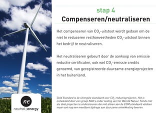 stap 4
                     Compenseren/neutraliseren
                 Het compenseren van CO2-uitstoot wordt gedaan om de
                 niet te reduceren resthoeveelheden CO2-uitstoot binnen
                 het bedrijf te neutraliseren.


                 Het neutraliseren gebeurt door de aankoop van emissie
                 reductie certificaten, ook wel CO2-emissie credits
                 genoemd, van geregistreerde duurzame energieprojecten
                 in het buitenland.




                 Gold Standard is de strengste standaard voor CO2-reductieprojecten. Het is
     ne          ontwikkeld door een groep NGO’s onder leiding van het Wereld Natuur Fonds met
                 als doel projecten te ondersteunen die niet alleen aan de CDM standaard voldoen
                 maar ook nog een meetbare bijdrage aan duurzame ontwikkeling leveren.
neutral|energy
 
