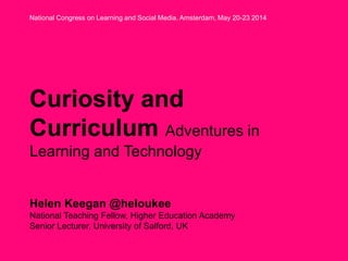 Curiosity and
Curriculum Adventures in
Learning and Technology
Helen Keegan @heloukee
National Teaching Fellow, Higher Education Academy
Senior Lecturer, University of Salford, UK
National Congress on Learning and Social Media. Amsterdam, May 20-23 2014
 