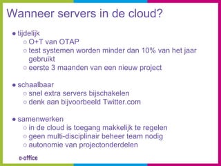 Wanneer servers in de cloud?
● tijdelijk
     ○ O+T van OTAP
     ○ test systemen worden minder dan 10% van het jaar
       gebruikt
     ○ eerste 3 maanden van een nieuw project

● schaalbaar
   ○ snel extra servers bijschakelen
   ○ denk aan bijvoorbeeld Twitter.com

● samenwerken
   ○ in de cloud is toegang makkelijk te regelen
   ○ geen multi-disciplinair beheer team nodig
   ○ autonomie van projectonderdelen
 