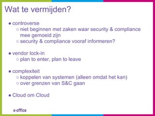 Wat te vermijden?
● controverse
   ○ niet beginnen met zaken waar security & compliance
     mee gemoeid zijn
   ○ security & compliance vooraf informeren?

● vendor lock-in
   ○ plan to enter, plan to leave

● complexiteit
   ○ koppelen van systemen (alleen omdat het kan)
   ○ over grenzen van S&C gaan

● Cloud om Cloud
 