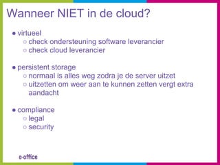 Wanneer NIET in de cloud?
● virtueel
    ○ check ondersteuning software leverancier
    ○ check cloud leverancier

● persistent storage
   ○ normaal is alles weg zodra je de server uitzet
   ○ uitzetten om weer aan te kunnen zetten vergt extra
     aandacht

● compliance
   ○ legal
   ○ security
 