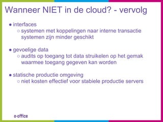 Wanneer NIET in de cloud? - vervolg
● interfaces
    ○ systemen met koppelingen naar interne transactie
      systemen zijn minder geschikt

● gevoelige data
   ○ audits op toegang tot data struikelen op het gemak
     waarmee toegang gegeven kan worden

● statische productie omgeving
    ○ niet kosten effectief voor stabiele productie servers
 