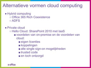 Alternatieve vormen cloud computing
● Hybrid computing
   ○ Office 365 Rich Coexistence
   ○ ADFS

● Private cloud
   ○ Hello Cloud: SharePoint 2010 met IaaS
       ■ voordelen van on-premise en de voordelen van
         cloud:
           ■ eigen licenties
           ■ koppelingen
           ■ alle single sign-on mogelijkheden
           ■ trusted code
           ■ en toch ontzorgd
 