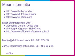 Meer informatie
 ● http://www.hellocloud.nl
 ● http://www.dutchcloud.com
 ● http://www.e-office.com

Meer Summerschool 2011:
 ● woensdag 29 juni: Office 365
 ● dinsdag 9 augustus: HelloCloud
 ● http://www.e-office.com/summerschool


Martijn@dutchcloud.com, 06 - 533 522 93

Jorn.Bijnsdorp@e-office.com, 06 - 456 96 215
 