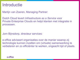 Introductie
Martijn van Zoeren, Managing Partner:

Dutch Cloud levert Infrastructure as a Service voor
Private Enterprise Clouds en helpt klanten met integratie in
processen.


Jorn Bijnsdorp, directeur services:

e-office adviseert organisaties over de manier waarop zij
technologie kunnen inzetten om (virtuele) samenwerking te
verbeteren en zo efficiënter te werken, ongeacht tijd of plaats.
 