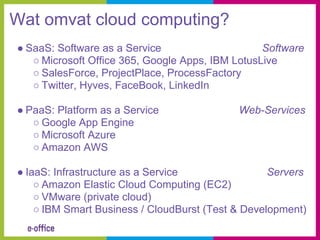 Wat omvat cloud computing?
● SaaS: Software as a Service                     Software
   ○ Microsoft Office 365, Google Apps, IBM LotusLive
   ○ SalesForce, ProjectPlace, ProcessFactory
   ○ Twitter, Hyves, FaceBook, LinkedIn

● PaaS: Platform as a Service               Web-Services
   ○ Google App Engine
   ○ Microsoft Azure
   ○ Amazon AWS

● IaaS: Infrastructure as a Service                Servers
    ○ Amazon Elastic Cloud Computing (EC2)
    ○ VMware (private cloud)
    ○ IBM Smart Business / CloudBurst (Test & Development)
 