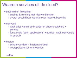 Waarom services uit de cloud?
● snelheid en flexibiliteit
   ○ snel up & running met nieuwe diensten
   ○ overal beschikbaar waar je over internet beschikt

● eenvoud
   ○ vaak alles vanuit de browser of anders software +
     service
   ○ functionele 'point applications' waardoor vaak eenvoudig
     in gebruik

● kosten
   ○ schaalvoordeel = kostenvoordeel
   ○ voorspelbare kostenmodellen
 