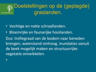 Doelstellingen op de (geplagde)
graslanden.
• Vochtige en natte schraallanden.
• Bloemrijke en faunarijke hooilanden.
Dus: trofiegraad van de bodem naar beneden
brengen, waterstand omhoog, inundaties vanuit
de beek mogelijk maken en structuurrijke
vegetatie ontwikkelen.
•
 