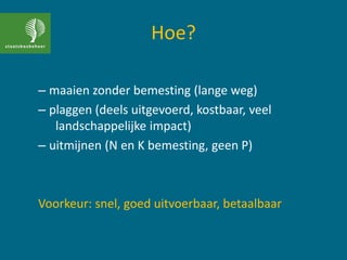 Hoe?
– maaien zonder bemesting (lange weg)
– plaggen (deels uitgevoerd, kostbaar, veel
landschappelijke impact)
– uitmijnen (N en K bemesting, geen P)
Voorkeur: snel, goed uitvoerbaar, betaalbaar
 