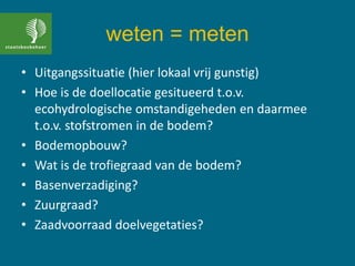 weten = meten
• Uitgangssituatie (hier lokaal vrij gunstig)
• Hoe is de doellocatie gesitueerd t.o.v.
ecohydrologische omstandigeheden en daarmee
t.o.v. stofstromen in de bodem?
• Bodemopbouw?
• Wat is de trofiegraad van de bodem?
• Basenverzadiging?
• Zuurgraad?
• Zaadvoorraad doelvegetaties?
 