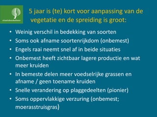 5 jaar is (te) kort voor aanpassing van de
vegetatie en de spreiding is groot:
• Weinig verschil in bedekking van soorten
• Soms ook afname soortenrijkdom (onbemest)
• Engels raai neemt snel af in beide situaties
• Onbemest heeft zichtbaar lagere productie en wat
meer kruiden
• In bemeste delen meer voedselrijke grassen en
afname / geen toename kruiden
• Snelle verandering op plaggedeelten (pionier)
• Soms oppervlakkige verzuring (onbemest;
moerasstruisgras)
 