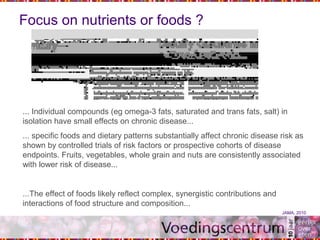 Focus on nutrients or foods ?
... Individual compounds (eg omega-3 fats, saturated and trans fats, salt) in
isolation have small effects on chronic disease...
... specific foods and dietary patterns substantially affect chronic disease risk as
shown by controlled trials of risk factors or prospective cohorts of disease
endpoints. Fruits, vegetables, whole grain and nuts are consistently associated
with lower risk of disease...
...The effect of foods likely reflect complex, synergistic contributions and
interactions of food structure and composition...
JAMA, 2010
 