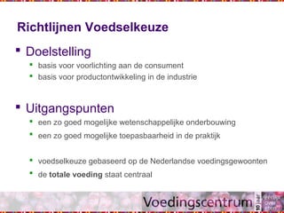 Richtlijnen Voedselkeuze
 Doelstelling
 basis voor voorlichting aan de consument
 basis voor productontwikkeling in de industrie
 Uitgangspunten
 een zo goed mogelijke wetenschappelijke onderbouwing
 een zo goed mogelijke toepasbaarheid in de praktijk
 voedselkeuze gebaseerd op de Nederlandse voedingsgewoonten
 de totale voeding staat centraal
 