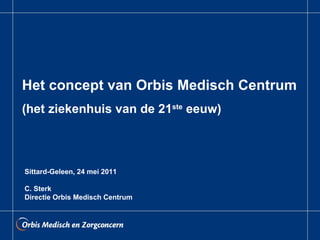Het concept van Orbis Medisch Centrum (het ziekenhuis van de 21 ste  eeuw) Sittard-Geleen, 24 mei 2011 C. Sterk Directie Orbis Medisch Centrum 