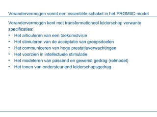 Verandervermogen vormt een essentiële schakel in het PROMIIC-model Verandervermogen kent met transformationeel leiderschap verwante specificaties: Het articuleren van een toekomstvisie Het stimuleren van de acceptatie van groepsdoelen Het communiceren van hoge prestatieverwachtingen Het voorzien in intellectuele stimulatie Het modeleren van passend en gewenst gedrag (rolmodel) Het tonen van ondersteunend leiderschapsgedrag   