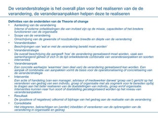De veranderstrategie is het overall plan voor het realiseren van de de verandering, de veranderaanpakken helpen deze te realiseren Definities van de onderdelen van de Theorie of change Aanleiding van de verandering Interne of externe ontwikkelingen die van invloed zijn op de missie, capaciteiten of het bredere functioneren van de organisatie Scope van de verandering Omschrijving van de gewenste of noodzakelijke breedte en diepte van de verandering Veranderdoelen Beschrijvingen van ‘wat er met de verandering bereikt moet worden’ Veranderstrategie De overall beschrijving die aangeeft ‘hoe’ de verandering gerealiseerd moet worden, vaak een samenhangend geheel of zich in de tijd ontwikkelende combinatie van veranderaanpakken en soorten interventies  Veranderaanpak Een concrete werkwijze ‘waarmee’ (een deel van) de verandering gerealiseerd kan worden. Een aanpak of combinatie van aanpakken vormt de basis voor de operationalisering of concretisering van de veranderstrategie Interventie Een actie of handeling (van een manager, adviseur of medewerker danwel ‘groep van’) gericht op het veranderen van gedrag van een individu, groep of organisatie met als oogmerk voor te bereiden op/bij te dragen aan het beter realiseren van de doelstellingen van individu, groep en/of organisatie. Interventies kunnen naar hun soort of doelstelling gecategoriseerd worden op het niveau van veranderaanpakken  Resultaat De (positieve of negatieve) uitkomst of bijdrage van het gedrag aan de realisatie van de verandering Consolidatie Het integreren, bekrachtigen en (verder) inbedden of verankeren van de opbrengsten van de verandering in organisatie en gedrag   