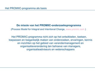 Het PROMIIC-programma als basis De missie van het PROMIIC-onderzoeksprogramma (Process Model for Integral and Intentional Change,  www.promiic.com  )   Het PROMIIC-programma richt zich op het ontwikkelen, toetsen, toepassen en toegankelijk maken van onderzoeken, ervaringen, kennis en inzichten op het gebied van verandermanagement en organisatieverandering ten behoeve van managers, organisatieadviseurs en wetenschappers 