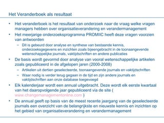 Het Veranderboek als resultaat Het veranderboek is het resultaat van onderzoek naar de vraag welke vragen managers hebben over organisatieverandering en verandermanagement Het meerjarige onderzoeksprogramma PROMIIC heeft deze vragen voorzien van antwoorden Dit is gebeurd door analyse en synthese van bestaande kennis, onderzoeksgegevens en inzichten zoals bijeengebracht in de toonaangevende wetenschappelijke journals, vaktijdschriften en andere publicaties De basis wordt gevormd door analyse van vooral wetenschappelijke artikelen zoals gepubliceerd in de afgelopen jaren (2000-2008) Artikelen uit dertien geselecteerde, toonaangevende journals en vaktijdschriften Waar nodig is verder terug gegaan in de tijd en zijn andere journals en vaktijdschriften aan onze database toegevoegd Elk kalenderjaar wordt een annual uitgebracht. Deze wordt elk eerste kwartaal van het daaropvolgende jaar gepubliceerd via de site ( www.changemanagementonline.com  )  De annual geeft op basis van de meest recente jaargang van de geselecteerde journals een overzicht van de belangrijkste en nieuwste kennis en inzichten op het gebied van organisatieverandering en verandermanagement 