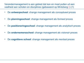 Verandermanagement is een gebied dat kan en moet putten uit een veelheid aan scholen en disciplines (gebaseerd op Mintzberg [i] ) (1) De  ontwerpschool :   change management als  conceptueel  proces De  planningsschool : change management als  formeel  proces De  positioneringsschool : change management als  analytisch  proces De  ondernemersschool : change management als  visionair  proces De  cognitieve school : change management als  mentaal  proces 