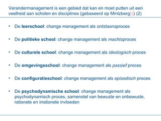 Verandermanagement is een gebied dat kan en moet putten uit een veelheid aan scholen en disciplines (gebaseerd op Mintzberg [i] ) (2) De  leerschool : change management als  ontstaans proces De  politieke school : change management als  machts proces De  culturele school : change management als  ideologisch  proces De  omgevingsschool : change management als  passief  proces De  configuratieschool : change management als  episodisch  proces De  psychodynamische school : change management als psychodynamisch proces, samenstel van bewuste en onbewuste, rationele en irrationele invloeden 