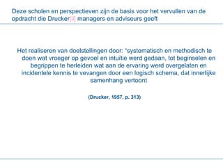 Deze scholen en perspectieven zijn de basis voor het vervullen van de opdracht die Drucker [ ii ]  managers en adviseurs geeft Het realiseren van doelstellingen door: “systematisch en methodisch te doen wat vroeger op gevoel en intuïtie werd gedaan, tot beginselen en begrippen te herleiden wat aan de ervaring werd overgelaten en incidentele kennis te vevangen door een logisch schema, dat innerlijke samenhang vertoont (Drucker, 1957, p. 313) 
