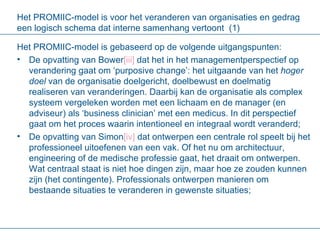 Het PROMIIC-model is voor het veranderen van organisaties en gedrag een logisch schema dat interne samenhang vertoont  (1) Het PROMIIC-model is gebaseerd op de volgende uitgangspunten: De opvatting van Bower [ iii ]  dat het in het managementperspectief op verandering gaat om ‘purposive change’: het uitgaande van het  hoger doel  van de organisatie doelgericht, doelbewust en doelmatig realiseren van veranderingen. Daarbij kan de organisatie als complex systeem vergeleken worden met een lichaam en de manager (en adviseur) als ‘business clinician’ met een medicus. In dit perspectief gaat om het proces waarin intentioneel en integraal wordt veranderd;  De opvatting van Simon [ iv ]  dat ontwerpen een centrale rol speelt bij het professioneel uitoefenen van een vak. Of het nu om architectuur, engineering of de medische professie gaat, het draait om ontwerpen. Wat centraal staat is niet hoe dingen zijn, maar hoe ze zouden kunnen zijn (het contingente). Professionals ontwerpen manieren om bestaande situaties te veranderen in gewenste situaties; 