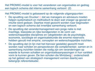 Het PROMIIC-model is voor het veranderen van organisaties en gedrag een logisch schema dat interne samenhang vertoont  (2) Het PROMIIC-model is gebaseerd op de volgende uitgangspunten: De opvatting van Drucker [ ii ]  dat we managers en adviseurs moeten helpen systematisch en methodisch te doen wat vroeger op gevoel en intuïtie werd gedaan. Daartoe moet gezocht worden naar beginselen en een logisch schema dat innerlijke samenhang vertoont;  De opvatting dat verandermanagement een jonge natie is met machtige, klassieke en rijke bondgenoten in de vorm van wetenschappelijke disciplines en vakgebieden als de psychologie, economie, sociologie en organisatiekunde die enorme reservoirs hebben gevuld met empirie, concepten en wetenschappelijke inzichten;  De opvatting dat (in lijn met het hiervoor gestelde) gezocht moet worden naar scholen en perspectieven die complementair, samen en in samenhang inzichten bieden die nodig zijn om veranderingen op waarde te kunnen schatten en organisatieaanpassingen in hun variëteit vorm te kunnen geven. De tien scholen die Mintzberg [i]  onderscheidt op het gebied van strategisch management vormen daarbij een belangrijk referentiekader. 