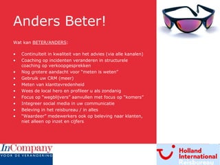 Anders Beter! Wat kan  BETER/ANDERS : Continuïteit in kwaliteit van het advies (via alle kanalen) Coaching op incidenten veranderen in structurele coaching op verkoopgesprekken Nog grotere aandacht voor “meten is weten” Gebruik uw CRM (meer) Meten van klanttevredenheid Wees de local hero en profileer u als zondanig Focus op “wegblijvers” aanvullen met focus op “komers” Integreer social media in uw communicatie Beleving in het reisbureau / in alles “ Waardeer” medewerkers ook op beleving naar klanten, niet alleen op inzet en cijfers 