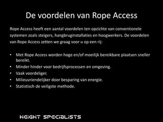 Inspectie en adviseringHeight SpecialistsHeightSpecialists is sinds 1995 actief met werkzaamheden op hoogte op industrieel gebied, waarbij we gebruik maken van Rope Access. Wij werken hierbij volgens de richtlijn van de Industrial Rope Access TradeAssociation(IRATA), dé internationale standaard voor industrieel klimmen. Naast IRATA zijn we VCA** en TÜV gecertificeerd. (ISO 9001  1e kwartaal 2011)Vestigingen in Delft en Hamburg (DE)Personeelsbestand van 60 (NL) en 14 (D) gecertificeerde werknemers