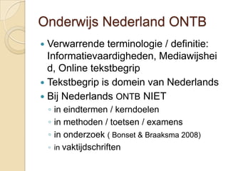 Onderwijs Nederland ONTB
 Verwarrende terminologie / definitie:
  Informatievaardigheden, Mediawijshei
  d, Online tekstbegrip
 Tekstbegrip is domein van Nederlands
 Bij Nederlands ONTB NIET
    ◦ in eindtermen / kerndoelen
    ◦ in methoden / toetsen / examens
    ◦ in onderzoek ( Bonset & Braaksma 2008)
    ◦ in vaktijdschriften
 