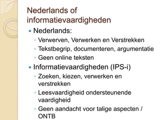 Nederlands of
informatievaardigheden
   Nederlands:
    ◦ Verwerven, Verwerken en Verstrekken
    ◦ Tekstbegrip, documenteren, argumentatie
    ◦ Geen online teksten
   Informatievaardigheden (IPS-i)
    ◦ Zoeken, kiezen, verwerken en
      verstrekken
    ◦ Leesvaardigheid ondersteunende
      vaardigheid
    ◦ Geen aandacht voor talige aspecten /
      ONTB
 